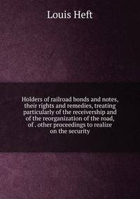 Holders of railroad bonds and notes, their rights and remedies, treating particularly of the receivership and of the reorganization of the road, of . other proceedings to realize on the security
