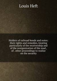Holders of railroad bonds and notes: their rights and remedies, treating particularly of the receivership and of the reorganization of the road , of . other proceedings to realize on the security