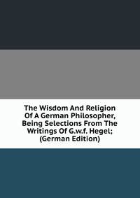 The Wisdom And Religion Of A German Philosopher, Being Selections From The Writings Of G.w.f. Hegel; (German Edition)