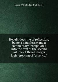 Hegel's doctrine of reflection, being a paraphrase and a commentary interpolated into the text of the second volume of Hegel's larger logic, treating of "essence."