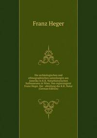 Die archaologischen und ethnographischen sammlungen aus Amerika in K.K. Naturhistorischen hofmuseums in Wien. Von regierungsrat Franz Heger. Der . abteilung des K.K. Natur (German Edition)