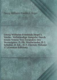 Georg Wilhelm Friedrich Hegel's Werke: Vollst?ndige Ausgabe Durch Einen Verein Von Freunden Des Verewigten: D. Ph. Marheineke, D. J. Schulze, D. Ed. . D. F. F?rster, Volume 13 (German Edition)