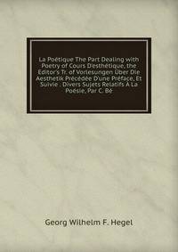 La Po?tique The Part Dealing with Poetry of Cours D'esth?tique, the Editor's Tr. of Vorlesungen ?ber Die Aesthetik Pr?c?d?e D'une Pr?face, Et Suivie . Divers Sujets Relatifs ? La Po?sie, Par C. B?