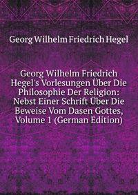 Georg Wilhelm Friedrich Hegel's Vorlesungen ?ber Die Philosophie Der Religion: Nebst Einer Schrift ?ber Die Beweise Vom Dasen Gottes, Volume 1 (German Edition)