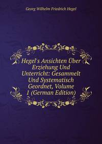Hegel's Ansichten ?ber Erziehung Und Unterricht: Gesammelt Und Systematisch Geordnet, Volume 1 (German Edition)