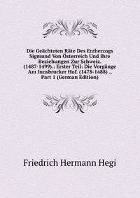 Die Geachteten Rate Des Erzherzogs Sigmund Von Osterreich Und Ihre Beziehungen Zur Schweiz. (1487-1499).: Erster Teil: Die Vorgange Am Innsbrucker Hof. (1478-1488) ., Part 1 (German Edition)