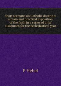 Short sermons on Catholic doctrine: a plain and practical exposition of the faith in a series of brief discourses for the ecclesiastical year