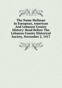 The Name Heilman In European, American And Lebanon County History: Read Before The Lebanon County Historical Society, November 2, 1917