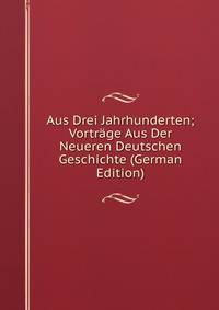 Aus Drei Jahrhunderten; Vortrage Aus Der Neueren Deutschen Geschichte (German Edition)