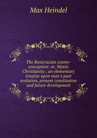 The Rosicrucian cosmo-conception: or, Mystic Christianity ; an elementary treatise upon man's past evolution, present constitution and future development