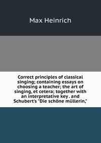 Correct principles of classical singing; containing essays on choosing a teacher; the art of singing, et cetera; together with an interpretative key . and Schubert's "Die sch?ne m?llerin,"