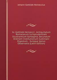 Io. Gottlieb Heineccii . Antiquitatum Romanarum Iurisprudentiam Illustrantium Syntagma, Secundum Ordinem Institutionum Iustiniani Digestum. . Suisque Ipsius Observatio (Latin Edition)