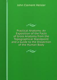 Practical Anatomy: An Exposition of the Facts of Gross Anatomy from the Topographical Standpoint and a Guide to the Dissection of the Human Body