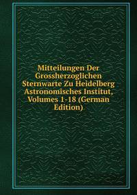Mitteilungen Der Grossherzoglichen Sternwarte Zu Heidelberg Astronomisches Institut, Volumes 1-18 (German Edition)