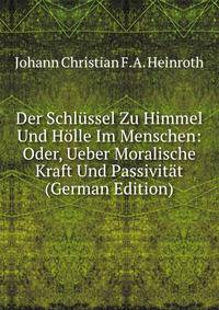 Der Schlussel Zu Himmel Und Holle Im Menschen: Oder, Ueber Moralische Kraft Und Passivitat (German Edition)