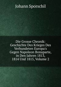 Die Grosse Chronik: Geschichte Des Krieges Des Verbundeten Europa's Gegen Napoleon Bonaparte, in Den Jahren 1813, 1814 Und 1815, Volume 2