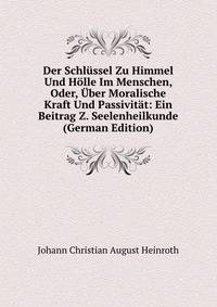 Der Schlussel Zu Himmel Und Holle Im Menschen, Oder, Uber Moralische Kraft Und Passivitat: Ein Beitrag Z. Seelenheilkunde (German Edition)