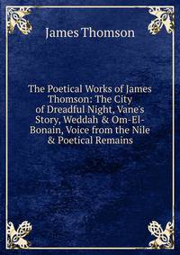 The Poetical Works of James Thomson: The City of Dreadful Night, Vane's Story, Weddah &amp; Om-El-Bonain, Voice from the Nile &amp; Poetical Remains