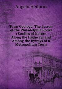 Town Geology: The Lesson of the Philadelphia Rocks : Studies of Nature Along the Highways and Among the Byways of a Metropolitan Town