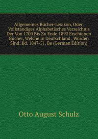Allgemeines Bucher-Lexikon, Oder, Vollstandiges Alphabetisches Verzeichnis Der Von 1700 Bis Zu Ende.1892 Erschienen Bucher, Welche in Deutschland . Worden Sind: Bd. 1847-51. Be (German Edition)
