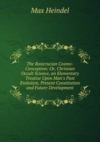The Rosicrucian Cosmo-Conception: Or, Christian Occult Science, an Elementary Treatise Upon Man's Past Evolution, Present Constitution and Future Development