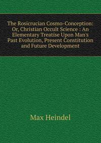 The Rosicrucian Cosmo-Conception: Or, Christian Occult Science : An Elementary Treatise Upon Man's Past Evolution, Present Constitution and Future Development