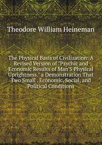 The Physical Basis of Civilization: A Revised Version of "Psychic and Economic Results of Man'S Physical Uprightness." a Demonstration That Two Small . Economic, Social, and Political Conditions