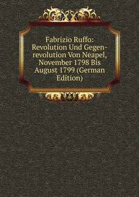 Fabrizio Ruffo: Revolution Und Gegen-revolution Von Neapel, November 1798 Bis August 1799 (German Edition)