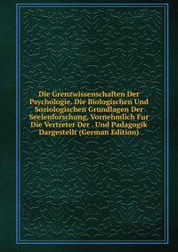 Die Grenzwissenschaften Der Psychologie. Die Biologischen Und Soziologischen Grundlagen Der Seelenforschung, Vornehmlich Fur Die Vertreter Der . Und Padagogik Dargestellt (German Edition)