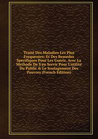 Trait? Des Maladies Les Plus Frequentes: Et Des Remedes Specifiques Pour Les Guerir, Avec La Methode De S'en Servir Pour L'utilit? Du Public &amp; Le Soulagement Des Pauvres (French Edition)