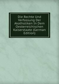 Die Rechte Und Verfassung Der Akatholiken In Dem Oesterreichischen Kaiserstaate (German Edition)