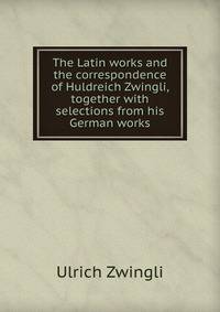 The Latin works and the correspondence of Huldreich Zwingli, together with selections from his German works