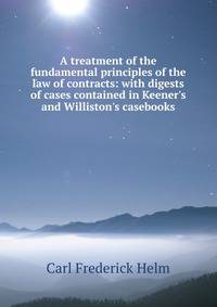 A treatment of the fundamental principles of the law of contracts: with digests of cases contained in Keener's and Williston's casebooks.