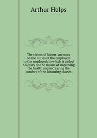 The claims of labour: an essay on the duties of the employers to the employed; to which is added An essay on the means of improving the health and increasing the comfort of the labouring classes
