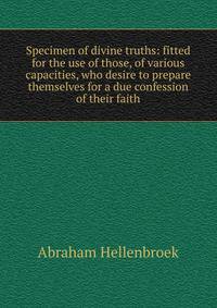 Specimen of divine truths: fitted for the use of those, of various capacities, who desire to prepare themselves for a due confession of their faith.