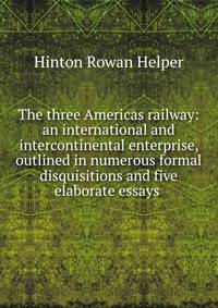 The three Americas railway: an international and intercontinental enterprise, outlined in numerous formal disquisitions and five elaborate essays .