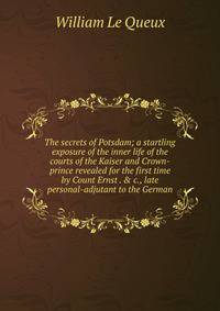 The secrets of Potsdam; a startling exposure of the inner life of the courts of the Kaiser and Crown-prince revealed for the first time by Count Ernst . &amp; c., late personal-adjutant to the German