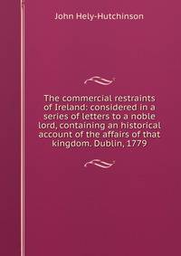 The commercial restraints of Ireland: considered in a series of letters to a noble lord, containing an historical account of the affairs of that kingdom. Dublin, 1779.