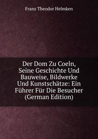 Der Dom Zu Coeln, Seine Geschichte Und Bauweise, Bildwerke Und Kunstschatze: Ein Fuhrer Fur Die Besucher (German Edition)