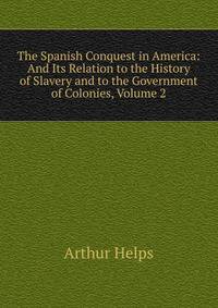 The Spanish Conquest in America: And Its Relation to the History of Slavery and to the Government of Colonies, Volume 2