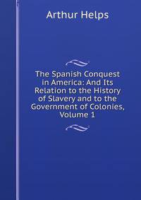 The Spanish Conquest in America: And Its Relation to the History of Slavery and to the Government of Colonies, Volume 1