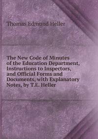 The New Code of Minutes of the Education Department, Instructions to Inspectors, and Official Forms and Documents, with Explanatory Notes, by T.E. Heller