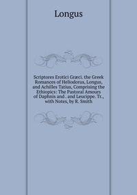 Scriptores Erotici Gr?ci. the Greek Romances of Heliodorus, Longus, and Achilles Tatius, Comprising the Ethiopics: The Pastoral Amours of Daphnis and . and Leucippe. Tr., with Notes, by R. Smith