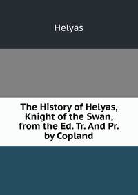 The History of Helyas, Knight of the Swan, from the Ed. Tr. And Pr. by Copland