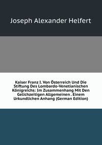 Kaiser Franz I. Von Osterreich Und Die Stiftung Des Lombardo-Venetianischen Konigreichs: Im Zusammenhang Mit Den Gelichzeitigen Allgemeinen . Einem Urkundlichen Anhang (German Edition)