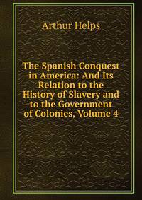 The Spanish Conquest in America: And Its Relation to the History of Slavery and to the Government of Colonies, Volume 4