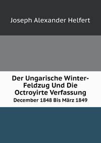 Der Ungarische Winter-Feldzug Und Die Octroyirte Verfassung: December 1848 Bis Marz 1849 (German Edition)