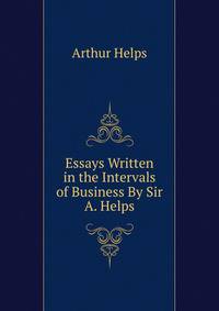 Essays Written in the Intervals of Business By Sir A. Helps.