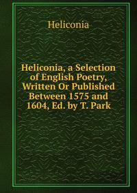 Heliconia, a Selection of English Poetry, Written Or Published Between 1575 and 1604, Ed. by T. Park
