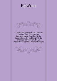 La Politique Naturelle, Ou, Discours Sur Les Vrais Principes Du Gouvernement: Des Abus De La Souverainete. De La Liberte. De La Politique En General. . De La Dissolution Des Etats (French Edition)